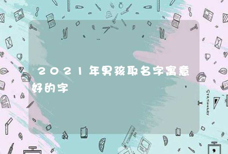 2021年男孩取名字寓意好的字 2021年男孩取名字寓意好的字