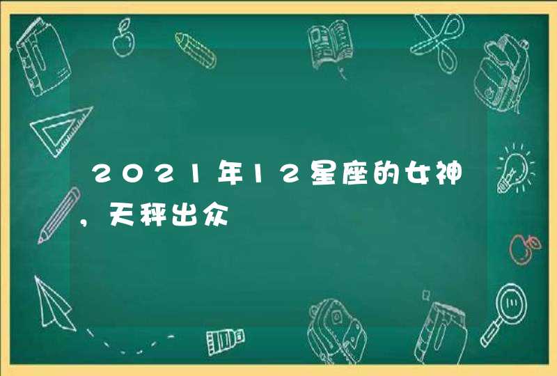 2021年12星座的女神,天秤出众 2021年12星座的女神,天秤出众