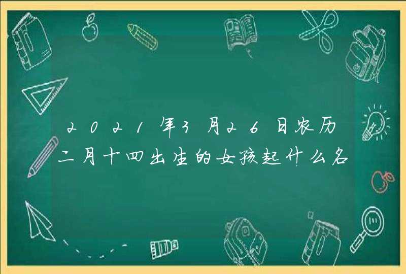 2021年3月26日农历二月十四出生的女孩起什么名字好听 2021年3月26日农历二月十四出生的女孩起什么名字好听