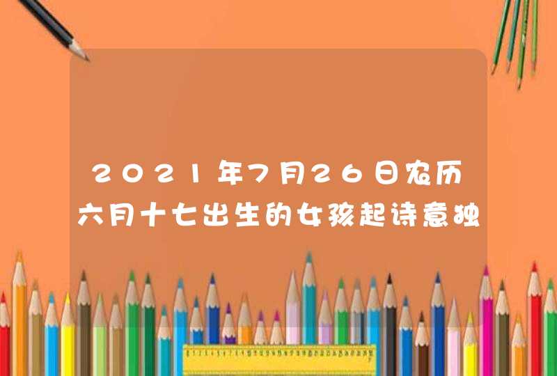 2021年7月26日农历六月十七出生的女孩起诗意独特的名字 2021年7月26日农历六月十七出生的女孩起诗意独特的名字