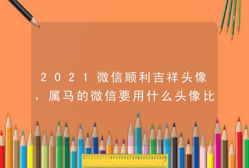 2021微信顺利吉祥头像,属马的微信要用什么头像比较好 2021微信顺利吉祥头像,属马的微信要用什么头像比较好