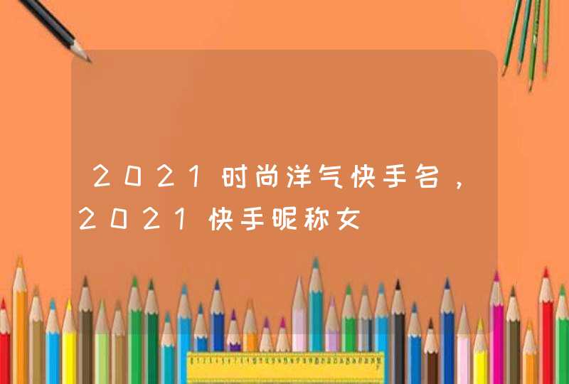 2021时尚洋气快手名,2021快手昵称女 2021时尚洋气快手名,2021快手昵称女