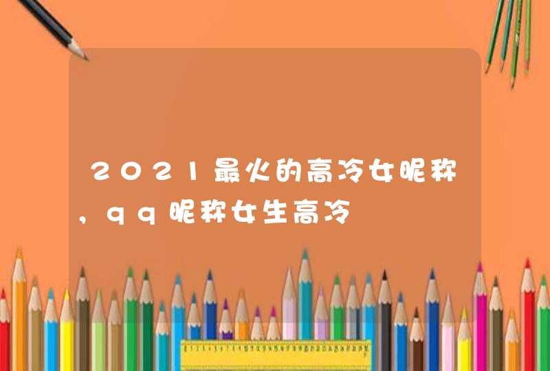 2021最火的高冷女昵称,qq昵称女生高冷 2021最火的高冷女昵称,qq昵称女生高冷