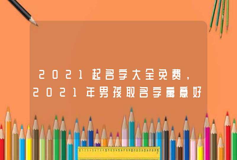 2021起名字大全免费,2021年男孩取名字寓意好的字 2021起名字大全免费,2021年男孩取名字寓意好的字