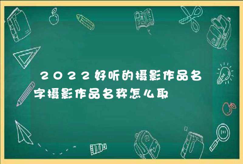 2022好听的摄影作品名字摄影作品名称怎么取 2022好听的摄影作品名字摄影作品名称怎么取