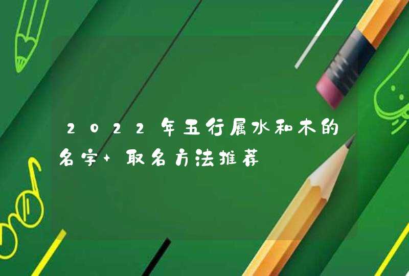 2022年五行属水和木的名字 取名方法推荐 2022年五行属水和木的名字 取名方法推荐
