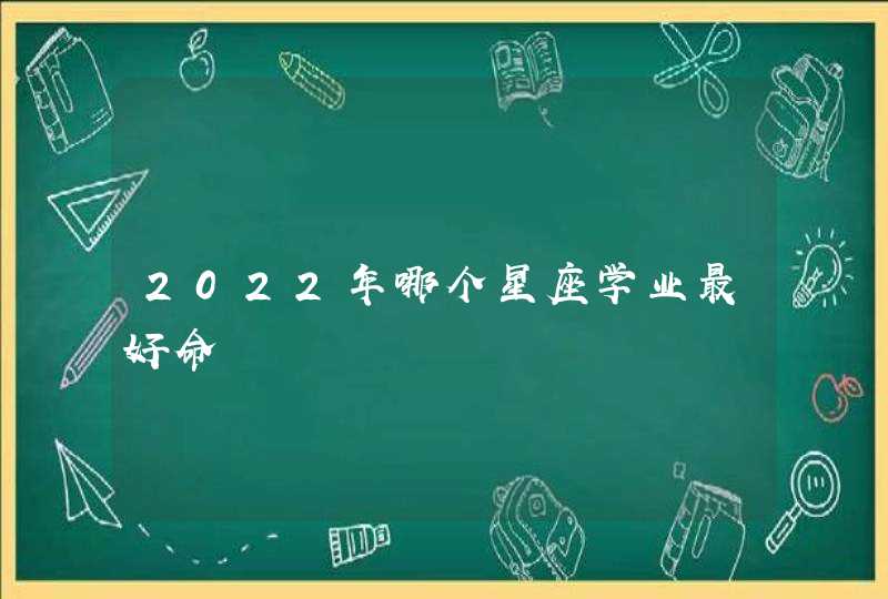 2022年哪个星座学业最好命 2022年哪个星座学业最好命