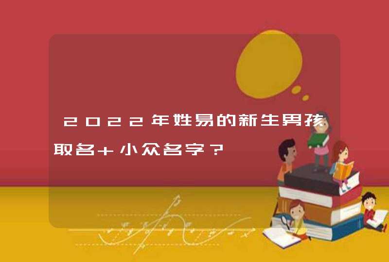 2022年姓易的新生男孩取名 小众名字? 2022年姓易的新生男孩取名 小众名字?