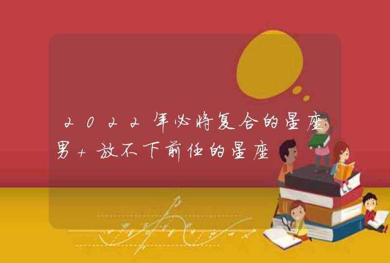 2022年必将复合的星座男 放不下前任的星座 2022年必将复合的星座男 放不下前任的星座