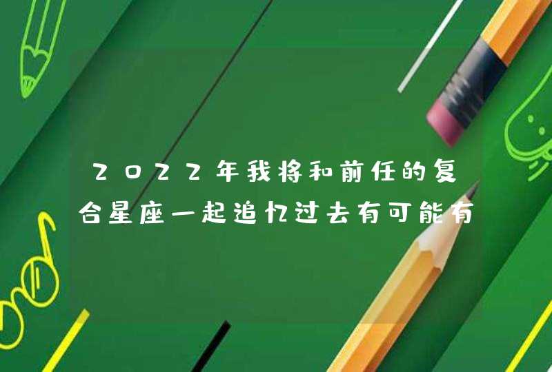 2022年我将和前任的复合星座一起追忆过去有可能有第二次机会 2022年我将和前任的复合星座一起追忆过去有可能有第二次机会