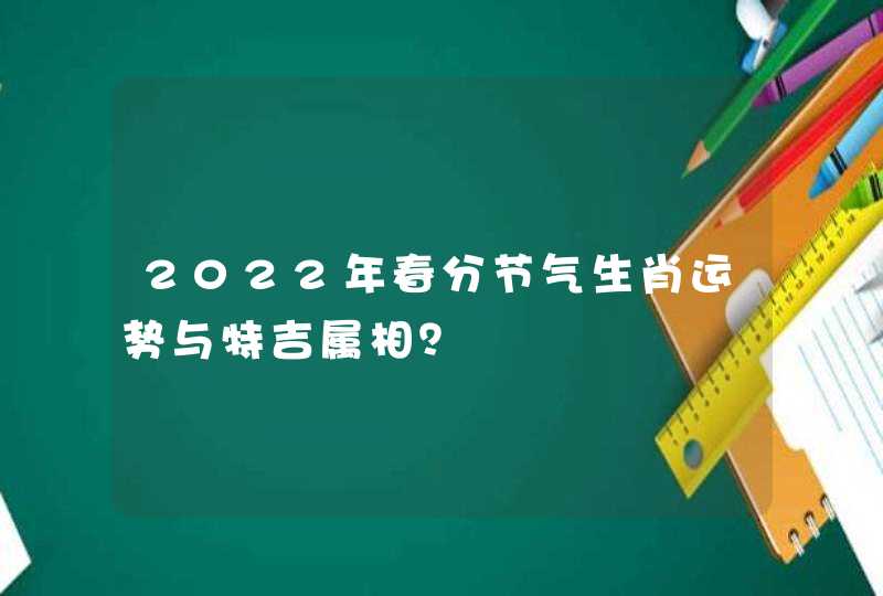 2022年春分节气生肖运势与特吉属相? 2022年春分节气生肖运势与特吉属相?