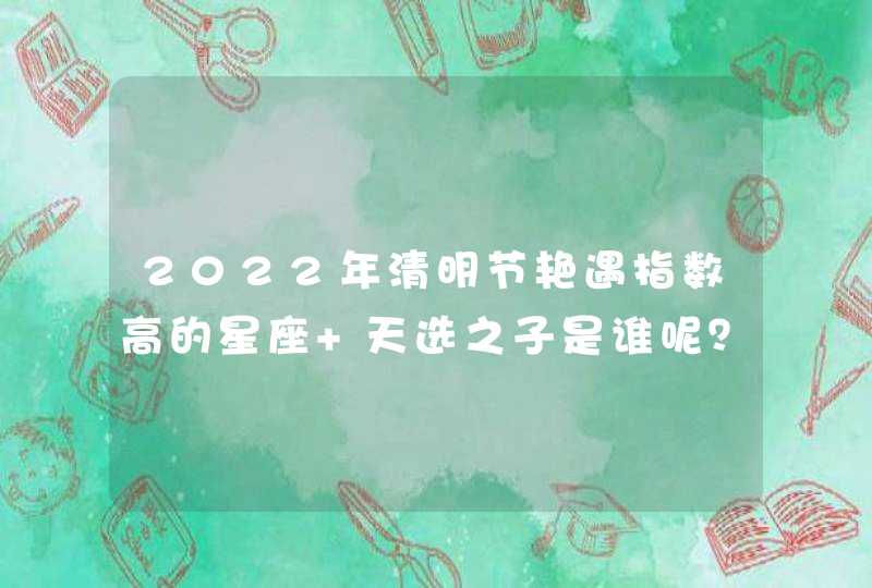 2022年清明节艳遇指数高的星座 天选之子是谁呢? 2022年清明节艳遇指数高的星座 天选之子是谁呢?