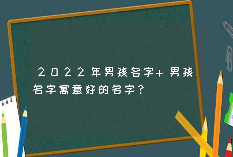 2022年男孩名字 男孩名字寓意好的名字? 2022年男孩名字 男孩名字寓意好的名字?