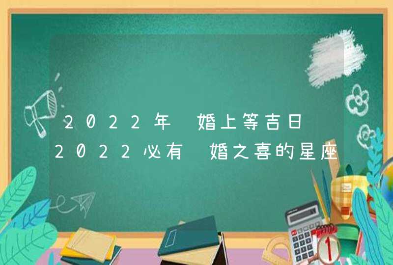 2022年结婚上等吉日 2022必有结婚之喜的星座 2022年结婚上等吉日 2022必有结婚之喜的星座