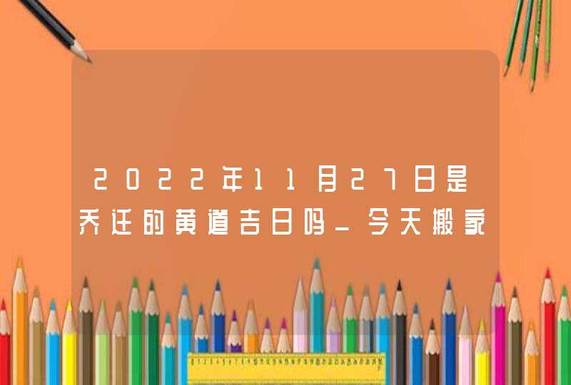 2022年11月27日是乔迁的黄道吉日吗_今天搬家有什么讲究 2022年11月27日是乔迁的黄道吉日吗_今天搬家有什么讲究