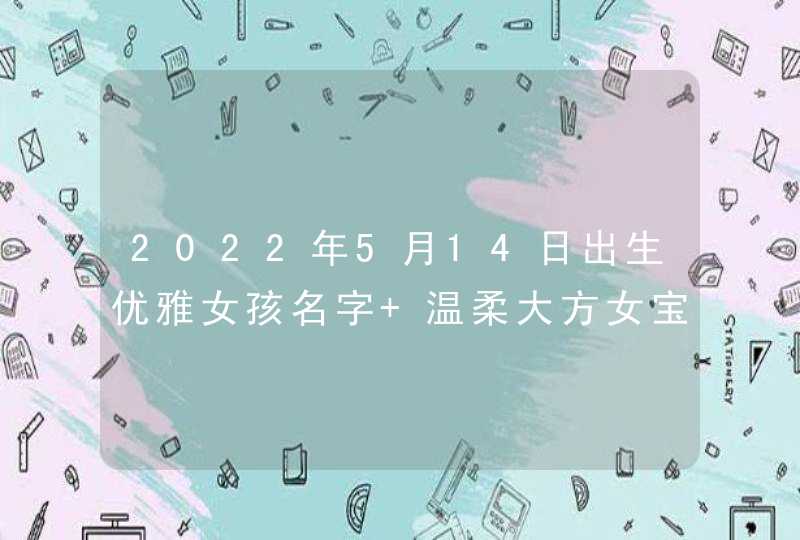 2022年5月14日出生优雅女孩名字 温柔大方女宝宝名 2022年5月14日出生优雅女孩名字 温柔大方女宝宝名