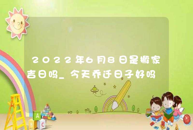 2022年6月8日是搬家吉日吗_今天乔迁日子好吗 2022年6月8日是搬家吉日吗_今天乔迁日子好吗