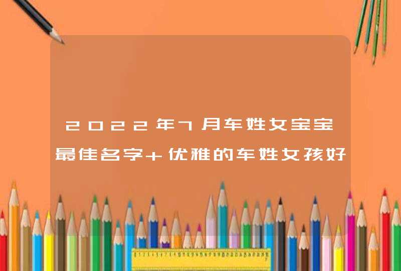 2022年7月车姓女宝宝最佳名字 优雅的车姓女孩好名分享 2022年7月车姓女宝宝最佳名字 优雅的车姓女孩好名分享