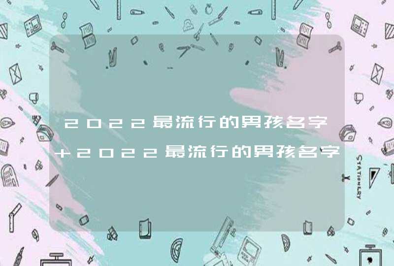 2022最流行的男孩名字 2022最流行的男孩名字有哪些 2022最流行的男孩名字 2022最流行的男孩名字有哪些
