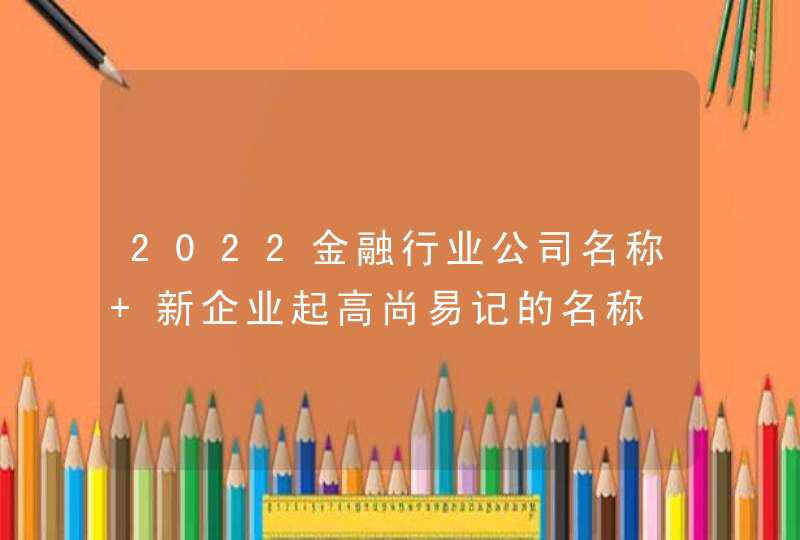 2022金融行业公司名称 新企业起高尚易记的名称 2022金融行业公司名称 新企业起高尚易记的名称