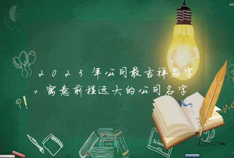 2023年公司最吉祥名字 寓意前程远大的公司名字 2023年公司最吉祥名字 寓意前程远大的公司名字