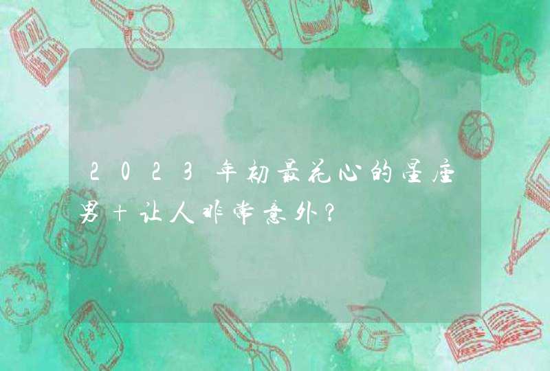 2023年初最花心的星座男 让人非常意外? 2023年初最花心的星座男 让人非常意外?