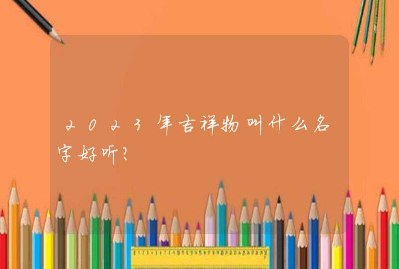 2023年吉祥物叫什么名字好听? 2023年吉祥物叫什么名字好听?