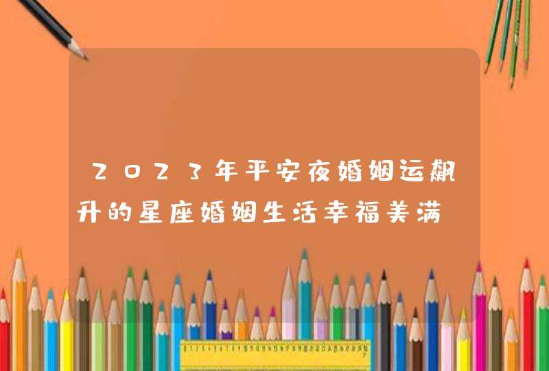 2023年平安夜婚姻运飙升的星座婚姻生活幸福美满 2023年平安夜婚姻运飙升的星座婚姻生活幸福美满