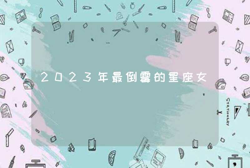 2023年最倒霉的星座女 2023年最倒霉的星座女