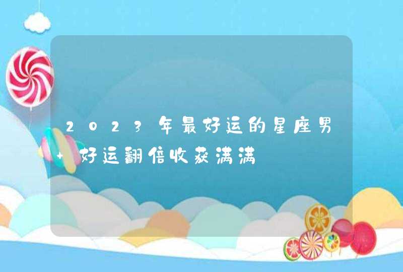 2023年最好运的星座男 好运翻倍收获满满 2023年最好运的星座男 好运翻倍收获满满