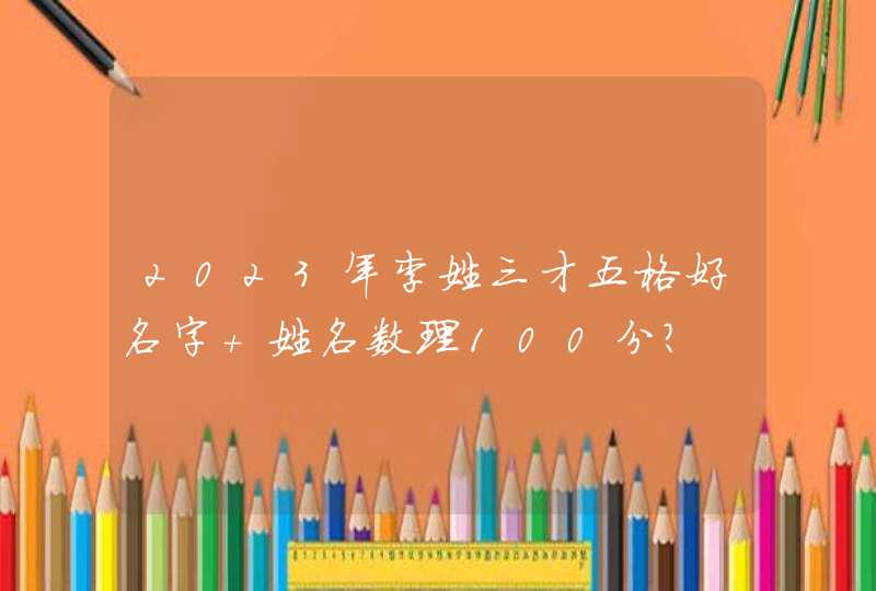 2023年李姓三才五格好名字 姓名数理100分? 2023年李姓三才五格好名字 姓名数理100分?