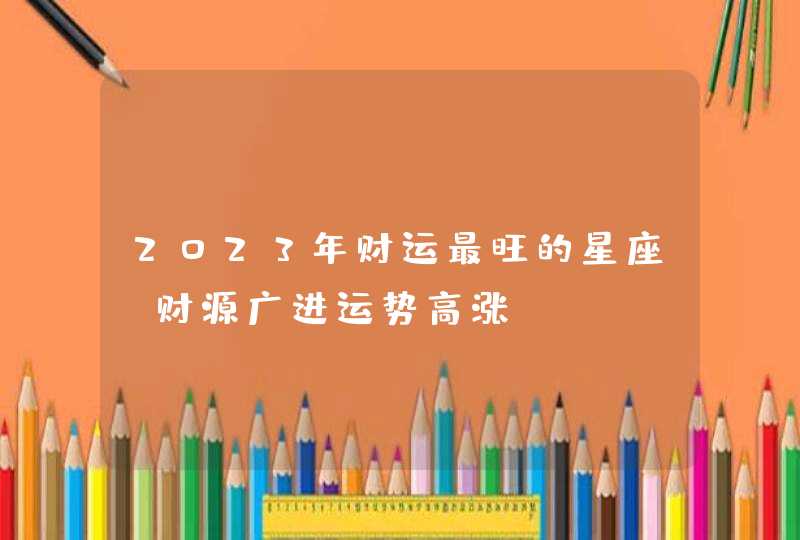 2023年财运最旺的星座 财源广进运势高涨 2023年财运最旺的星座 财源广进运势高涨