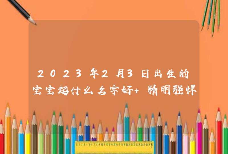 2023年2月3日出生的宝宝起什么名字好 精明强悍取名建议 2023年2月3日出生的宝宝起什么名字好 精明强悍取名建议