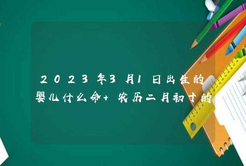 2023年3月1日出生的婴儿什么命 农历二月初十的宝宝八字起名字 2023年3月1日出生的婴儿什么命 农历二月初十的宝宝八字起名字