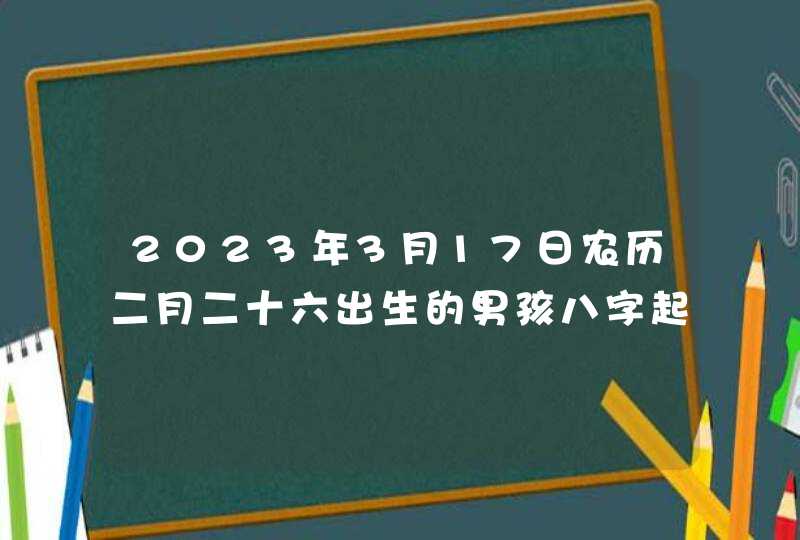 2023年3月17日农历二月二十六出生的男孩八字起名 2023年3月17日农历二月二十六出生的男孩八字起名