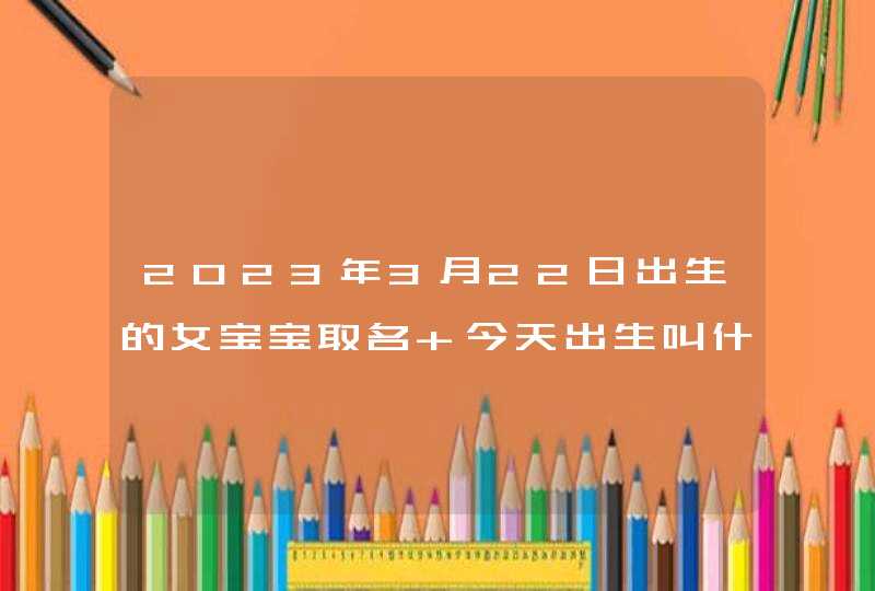 2023年3月22日出生的女宝宝取名 今天出生叫什么名字好 2023年3月22日出生的女宝宝取名 今天出生叫什么名字好