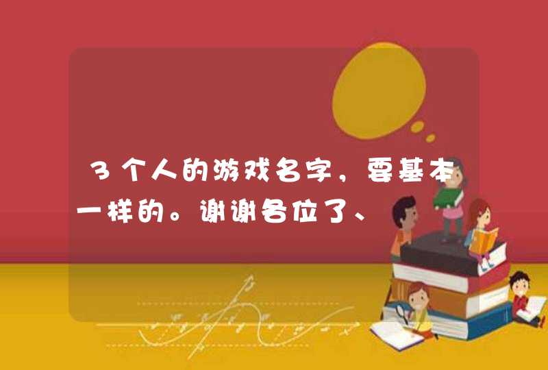 3个人的游戏名字,要基本一样的。谢谢各位了、 3个人的游戏名字,要基本一样的。谢谢各位了、
