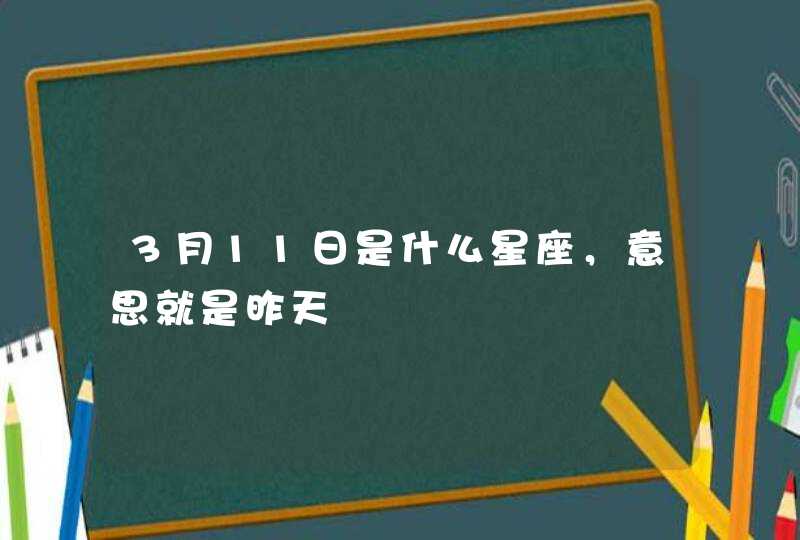 3月11日是什么星座,意思就是昨天 3月11日是什么星座,意思就是昨天