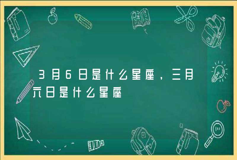 3月6日是什么星座,三月六日是什么星座 3月6日是什么星座,三月六日是什么星座