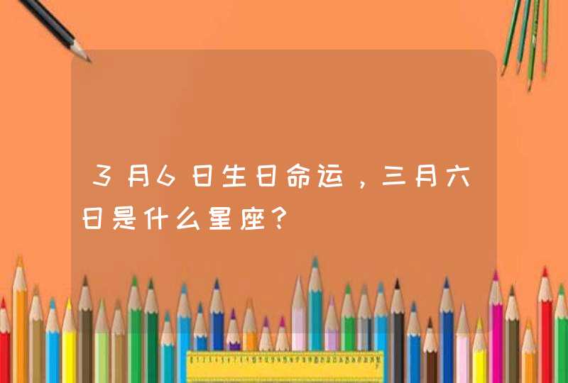 3月6日生日命运,三月六日是什么星座? 3月6日生日命运,三月六日是什么星座?