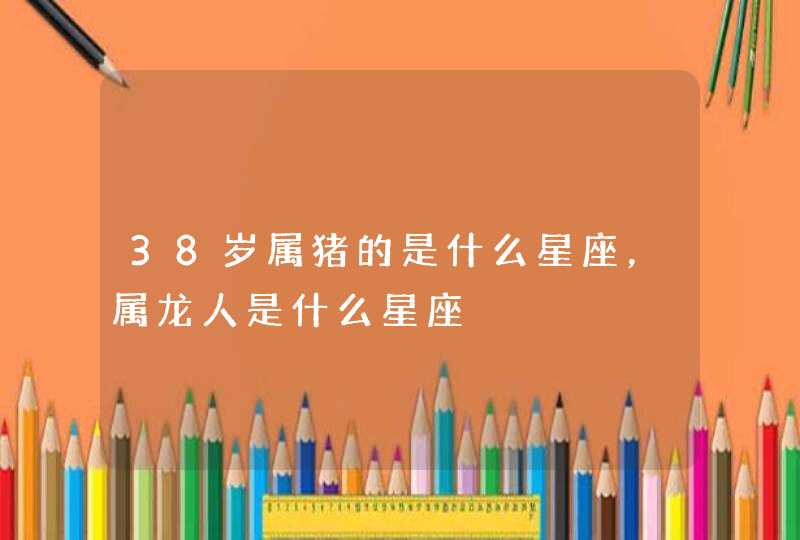 38岁属猪的是什么星座,属龙人是什么星座 38岁属猪的是什么星座,属龙人是什么星座