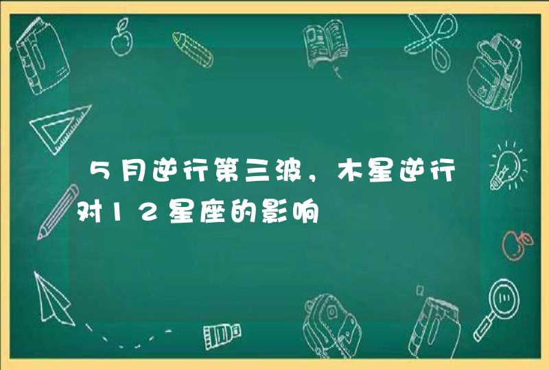5月逆行第三波,木星逆行对12星座的影响 5月逆行第三波,木星逆行对12星座的影响