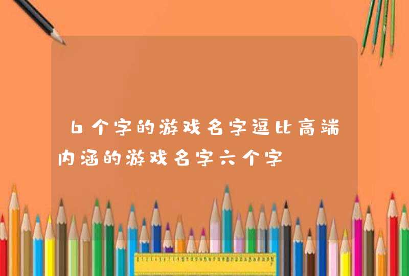 6个字的游戏名字逗比高端内涵的游戏名字六个字 6个字的游戏名字逗比高端内涵的游戏名字六个字