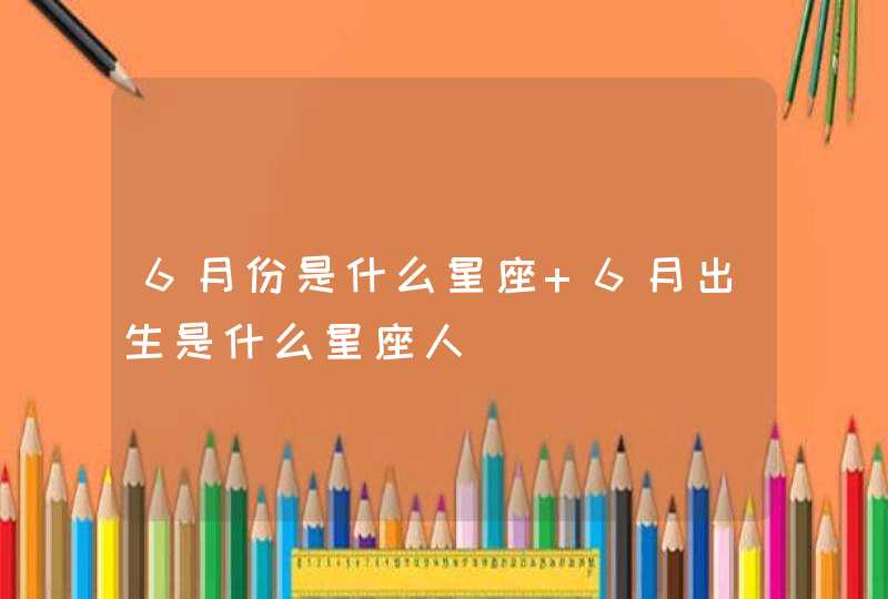 6月份是什么星座 6月出生是什么星座人 6月份是什么星座 6月出生是什么星座人