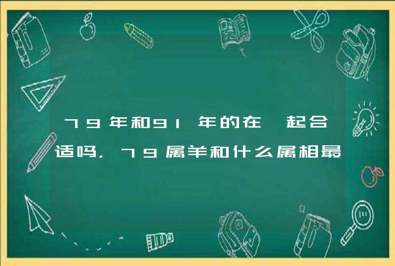 79年和91年的在一起合适吗,79属羊和什么属相最配 79年和91年的在一起合适吗,79属羊和什么属相最配