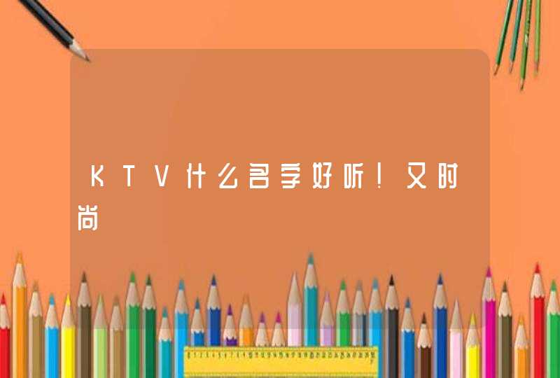 KTV什么名字好听!又时尚 KTV什么名字好听!又时尚