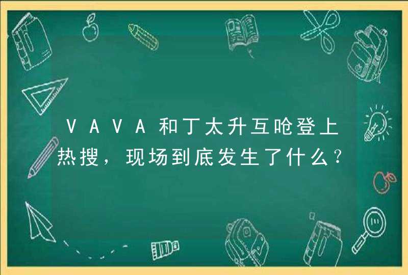 VAVA和丁太升互呛登上热搜,现场到底发生了什么? VAVA和丁太升互呛登上热搜,现场到底发生了什么?