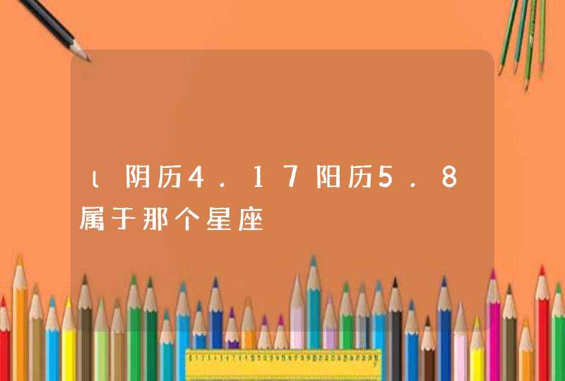 l阴历4.17阳历5.8属于那个星座 l阴历4.17阳历5.8属于那个星座
