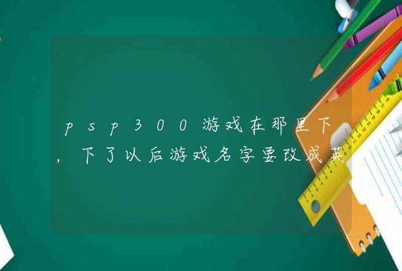 psp300游戏在那里下,下了以后游戏名字要改成英文的吗,怎么改 psp300游戏在那里下,下了以后游戏名字要改成英文的吗,怎么改