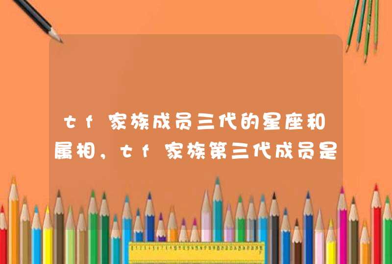 tf家族成员三代的星座和属相,tf家族第三代成员是谁? tf家族成员三代的星座和属相,tf家族第三代成员是谁?